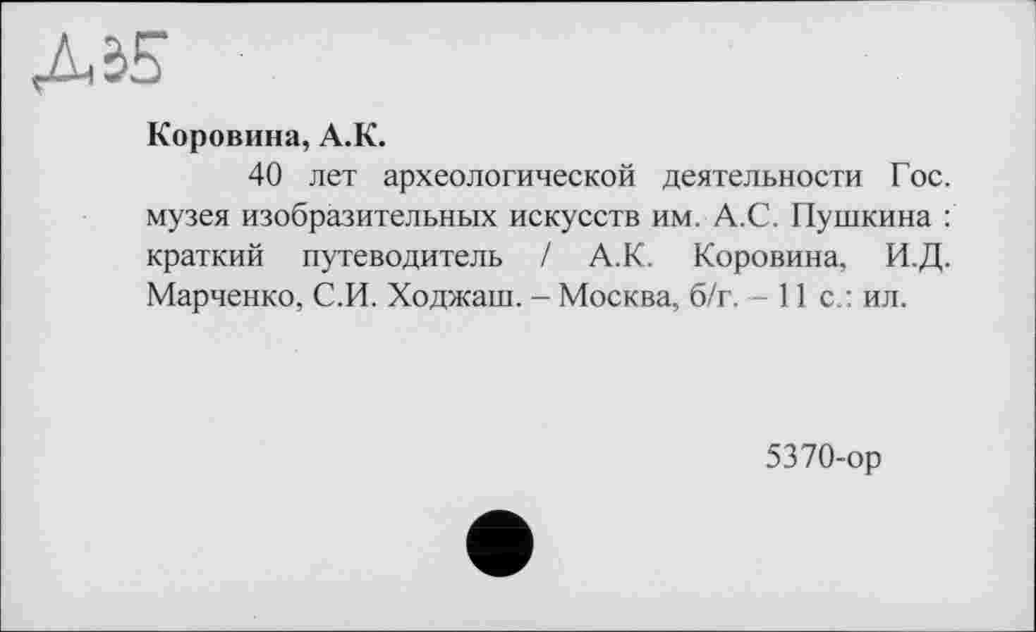 ﻿Коровина, А.К.
40 лет археологической деятельности Гос. музея изобразительных искусств им. А.С. Пушкина : краткий путеводитель / А.К. Коровина, И.Д. Марченко, С.И. Ходжаш. - Москва, б/г. — 11с.: ил.
5370-ор